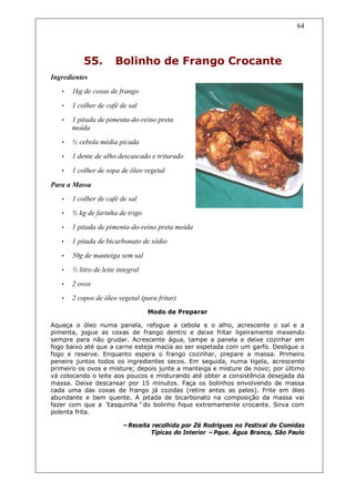 64




           55.         Bolinho de Frango Crocante
Ingredientes
   •   1kg de coxas de frango

   •   1 colher de café de sal
   •   1 pitada de pimenta-do-reino preta
       moída
   •   ½ cebola média picada
   •   1 dente de alho descascado e triturado

   •   1 colher de sopa de óleo vegetal

Para a Massa
   •   1 colher de café de sal
   •   ½ kg de farinha de trigo
   •   1 pitada de pimenta-do-reino preta moída
   •   1 pitada de bicarbonato de sódio

   •   50g de manteiga sem sal
   •   ½ litro de leite integral
   •   2 ovos
   •   2 copos de óleo vegetal (para fritar)
                                   Modo de Preparar

Aqueça o óleo numa panela, refogue a cebola e o alho, acrescente o sal e a
pimenta, jogue as coxas de frango dentro e deixe fritar ligeiramente mexendo
sempre para não grudar. Acrescente água, tampe a panela e deixe cozinhar em
fogo baixo até que a carne esteja macia ao ser espetada com um garfo. Desligue o
fogo e reserve. Enquanto espera o frango cozinhar, prepare a massa. Primeiro
peneire juntos todos os ingredientes secos. Em seguida, numa tigela, acrescente
primeiro os ovos e misture; depois junte a manteiga e misture de novo; por último
vá colocando o leite aos poucos e misturando até obter a consistência desejada da
massa. Deixe descansar por 15 minutos. Faça os bolinhos envolvendo de massa
cada uma das coxas de frango já cozidas (retire antes as peles). Frite em óleo
abundante e bem quente. A pitada de bicarbonato na composição da massa vai
fazer com que a “  casquinha”do bolinho fique extremamente crocante. Sirva com
polenta frita.

                         –Receita recolhida por Zé Rodrigues no Festival de Comidas
                                 Típicas do Interior –Pque. Água Branca, São Paulo
 