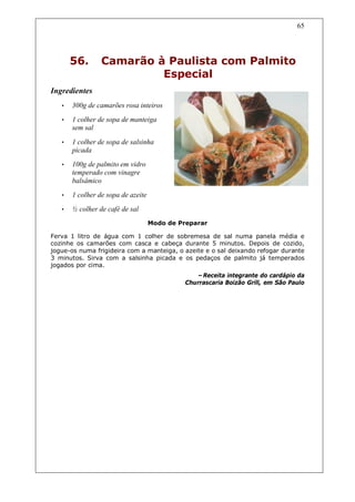 65




       56.       Camarão à Paulista com Palmito
                          Especial
Ingredientes
   •   300g de camarões rosa inteiros
   •   1 colher de sopa de manteiga
       sem sal

   •   1 colher de sopa de salsinha
       picada
   •   100g de palmito em vidro
       temperado com vinagre
       balsâmico
   •   1 colher de sopa de azeite
   •   ½ colher de café de sal
                                    Modo de Preparar

Ferva 1 litro de água com 1 colher de sobremesa de sal numa panela média e
cozinhe os camarões com casca e cabeça durante 5 minutos. Depois de cozido,
jogue-os numa frigideira com a manteiga, o azeite e o sal deixando refogar durante
3 minutos. Sirva com a salsinha picada e os pedaços de palmito já temperados
jogados por cima.
                                                 –Receita integrante do cardápio da
                                              Churrascaria Boizão Grill, em São Paulo
 