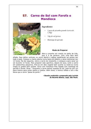 66




            57.       Carne de Sol com Farofa e
                            Mandioca

                                    Ingredientes
                                       •   1 peça de picanha grande (cerca de
                                           1,5kg)

                                       •   ½kg de sal grosso
                                       •   Manteiga de garrafa




                                                 Modo de Preparar

                                     Abra a picanha em manta na parte de trás,
                                     que é a da gordura. Com uma faca bem
afiada, faça talhos verticais na carne aberta e salgue espalhando sal grosso por
toda a peça. Coloque a manta aberta numa bacia de plástico e deixe descansar por
12 horas. No dia seguinte, retire a carne do recipiente, e coloque-a para secar ao
sol durante 12 horas. Para preparar este aperitivo, depois de seca, corte a carne
em pedacinhos pequenos, frite-os em óleo vegetal bem quente ou toste-os numa
chapa ou grelha bem quente. Sirva com mandioca frita regada com manteiga de
garrafa e farofa. Dicas – Enquanto a carne estiver exposta ao sol, cobrí-la com um
pano branco para evitar poeira e insetos. Além disso, o branco reflete o sol e não
deixa que a carne “ passe do ponto”.

                                     –Receita produzida e preparada pela Lucinda
                                             do Recanto Baiano, Lapa, São Paulo.
 