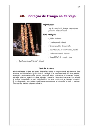 69




        60.        Coração de Frango na Cerveja

                                       Ingredientes
                                            •   2kg de coração de frango, limpos (sem
                                                gorduras nem nervuras)

                                       Para o tempero
                                            •   4 folhas de louro
                                            •   1 cebola grande picada
                                            •   6 dentes de alhos descascados
                                            •   1 xícara de chá de cheiro verde picado

                                            •   1 colher de sopa de colorau
                                            •   1 lata (355ml) de cerveja clara
   •   2 colheres de café de sal refinado


                                 Modo de preparar

Esta marinada é feita de forma diferente: todos os ingredientes de tempero são
batidos no liquidificador junto com a cerveja, que deve ser colocada aos poucos.
Coloque a marinada numa vasilha funda de vidro, mergulhe os corações limpos,
lavados e secos, e deixe durante 3 horas. Espete os coraçõezinhos uma a um e leve
à grelha, de preferência num grill giratório, durante 10 minutos a 20cm do braseiro.
É um tira-gosto sem concorrência para acompanhar a caipirinha e abrir o apetite.
Sem contar que as crianças adoram.
 