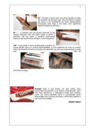 7




                              8º - Pincele a carne com uma fina camada de óleo
                              de semente de girassol (que não irá alterar o gosto
                              da carne e sim protegê-la do forte ressecamento
                              provocado pelo fogo e lhe dará uma aparência
                              especial depois de pronta)...



9º - ... e polvilhe com sal grosso triturado (o sal
grosso triturado não fica solto sobre a carne e
portanto não cai sobre o braseiro provocando
estouros que geralmente atingem o churrasqueiro).



10º - Leve então a carne diretamente à grelha, ou
numa parrilla (que é a minha especialidade), a uma distância de mais ou menos
20cm do braseiro durante 8 minutos de cada lado (ou até que surja sangue no lado
que                                                                    está ao




contrário do fogo).




                          Pronto! Está à sua frente um dos cortes mais
                          concorridos da picanha. É só fatiá-lo verticalmente, bem
                          fino (tipo aperitivo), e degustá-lo ainda bem quente,
                          como um maná celestial como é considerado pelos
                          aficcionados por um bom churrasco. Muito bom apetite e
                          até a próxima edição!

                                                                   SIDNEY MALUF
 