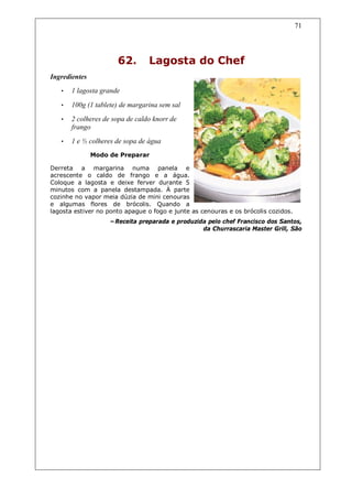 71




                      62.        Lagosta do Chef
Ingredientes
   •   1 lagosta grande

   •   100g (1 tablete) de margarina sem sal
   •   2 colheres de sopa de caldo knorr de
       frango
   •   1 e ½ colheres de sopa de água
               Modo de Preparar

Derreta a margarina numa panela e
acrescente o caldo de frango e a água.
Coloque a lagosta e deixe ferver durante 5
minutos com a panela destampada. À parte
cozinhe no vapor meia dúzia de mini cenouras
e algumas flores de brócolis. Quando a
lagosta estiver no ponto apague o fogo e junte as cenouras e os brócolis cozidos.
                    –Receita preparada e produzida pelo chef Francisco dos Santos,
                                                 da Churrascaria Master Grill, São
 