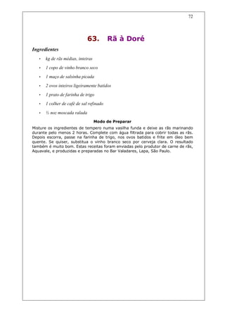 72




                              63.         Rã à Doré
Ingredientes
   •   kg de rãs médias, inteiras
   •   1 copo de vinho branco seco
   •   1 maço de salsinha picada
   •   2 ovos inteiros ligeiramente batidos
   •   1 prato de farinha de trigo
   •   1 colher de café de sal refinado

   •   ½ noz moscada ralada
                                    Modo de Preparar
Misture os ingredientes de tempero numa vasilha funda e deixe as rãs marinando
durante pelo menos 2 horas. Complete com água filtrada para cobrir todas as rãs.
Depois escorra, passe na farinha de trigo, nos ovos batidos e frite em óleo bem
quente. Se quiser, substitua o vinho branco seco por cerveja clara. O resultado
também é muito bom. Estas receitas foram enviadas pelo produtor de carne de rãs,
Aquavale, e produzidas e preparadas no Bar Valadares, Lapa, São Paulo.
 
