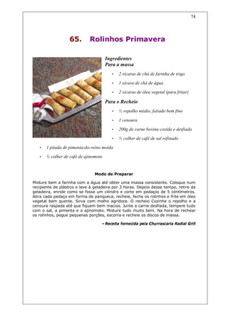 74




                   65.       Rolinhos Primavera

                                       Ingredientes
                                       Para a massa
                                         •   2 xícaras de chá de farinha de trigo
                                         •   1 xícara de chá de água
                                         •   2 xícaras de óleo vegetal (para fritar)

                                       Para o Recheio
                                         •   ½ repolho médio, fatiado bem fino

                                         •   1 cenoura
                                         •   200g de carne bovina cozida e desfiada
                                         •   ½ colher de café de sal refinado
   •   1 pitada de pimenta-do-reino moída
   •   ½ colher de café de ajinomoto


                                Modo de Preparar

Misture bem a farinha com a água até obter uma massa consistente. Coloque num
recipiente de plástico e leve à geladeira por 3 horas. Depois desse tempo, retire da
geladeira, enrole como se fosse um cilindro e corte em pedaços de 5 centímetros.
Abra cada pedaço em forma de panqueca, recheie, feche os rolinhos e frite em óleo
vegetal bem quente. Sirva com molho agridoce. O recheio Cozinhe o repolho e a
cenoura raspada até que fiquem bem macios. Junte a carne desfiada, tempere tudo
com o sal, a pimenta e o ajinomoto. Misture tudo muito bem. Na hora de rechear
os rolinhos, pegue pequenas porções, escorra e recheie os discos de massa.

                                   –Receita fornecida pela Churrascaria Radial Grill
 