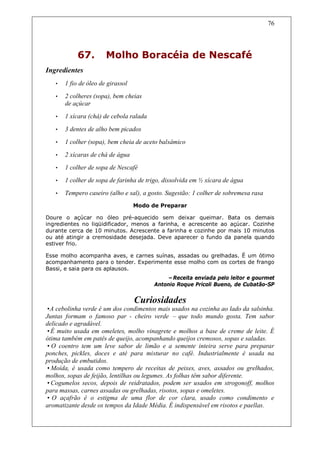 76




            67.        Molho Boracéia de Nescafé
Ingredientes
   •   1 fio de óleo de girassol
   •   2 colheres (sopa), bem cheias
       de açúcar
   •   1 xícara (chá) de cebola ralada

   •   3 dentes de alho bem picados
   •   1 colher (sopa), bem cheia de aceto balsâmico
   •   2 xícaras de chá de água
   •   1 colher de sopa de Nescafé
   •   1 colher de sopa de farinha de trigo, dissolvida em ½ xícara de água
   •   Tempero caseiro (alho e sal), a gosto. Sugestão: 1 colher de sobremesa rasa
                                   Modo de Preparar

Doure o açúcar no óleo pré-aquecido sem deixar queimar. Bata os demais
ingredientes no liqüidificador, menos a farinha, e acrescente ao açúcar. Cozinhe
durante cerca de 10 minutos. Acrescente a farinha e cozinhe por mais 10 minutos
ou até atingir a cremosidade desejada. Deve aparecer o fundo da panela quando
estiver frio.

Esse molho acompanha aves, e carnes suínas, assadas ou grelhadas. É um ótimo
acompanhamento para o tender. Experimente esse molho com os cortes de frango
Bassi, e saia para os aplausos.
                                             –Receita enviada pelo leitor e gourmet
                                         Antonio Roque Pricoli Bueno, de Cubatão-SP


                                   Curiosidades
•A cebolinha verde é um dos condimentos mais usados na cozinha ao lado da salsinha.
Juntas formam o famoso par - cheiro verde – que todo mundo gosta. Tem sabor
delicado e agradável.
•É muito usada em omeletes, molho vinagrete e molhos a base de creme de leite. É
ótima também em patês de queijo, acompanhando queijos cremosos, sopas e saladas.
• O coentro tem um leve sabor de limão e a semente inteira serve para preparar
ponches, pickles, doces e até para misturar no café. Industrialmente é usada na
produção de embutidos.
•Moída, é usada como tempero de receitas de peixes, aves, assados ou grelhados,
molhos, sopas de feijão, lentilhas ou legumes. As folhas têm sabor diferente.
•Cogumelos secos, depois de reidratados, podem ser usados em strogonoff, molhos
para massas, carnes assadas ou grelhadas, risotos, sopas e omeletes.
• O açafrão é o estigma de uma flor de cor clara, usado como condimento e
aromatizante desde os tempos da Idade Média. É indispensável em risotos e paellas.
 