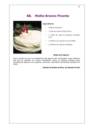 78




               68.       Molho Branco Picante

                                  Ingredientes
                                     •   250g de maionese
                                     •   ½ lata de creme de leite fresco
                                     •   1 colher de sopa de pimenta vermelha
                                         seca

                                     •   3 colheres de sopa de suco de limão
                                     •   3 colheres de sopa de conhaque




                                               Modo de Preparar

Outra receita em que os ingredientes são apenas bem misturados numa molheira
até que se obtenha um creme consistente. Sirva na própria molheira para
acompanhar legumes crus (pepinos, cenouras, rabanetes e pimentões cortados em
tiras).

                                 - Receita de Elizete da Silva, da Caminho do Sul
 