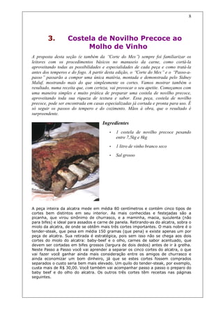 8




        3.        Costela de Novilho Precoce ao
                       Molho de Vinho
A proposta desta seção (e também da “     Corte do Mes” sempre foi familiarizar os
                                                         )
leitores com os procedimentos básicos no manuseio da carne, como cortá-la
aproveitando todas as possibilidades e especialidades de cada peça e como tratá-la
antes dos temperos e do fogo. A partir desta edição, o “Corte do Mes” e o “Passo-a-
passo” passarão a compor uma única matéria, montada e demonstrada pelo Sidney
Maluf, mostrando mais do que simplesmente os cortes. Vamos mostrar também o
resultado, numa receita que, com certeza, vai provocar o seu apetite. Começamos com
uma maneira simples e muito prática de preparar uma costela de novilho precoce,
aproveitando toda sua riqueza de textura e sabor. Essa peça, costela de novilho
precoce, pode ser encontrada em casas especializadas já cortada e pronta para uso. É
só seguir os passos do tempero e do cozimento. Mãos à obra, que o resultado é
surpreendente.

                                     Ingredientes
                                        •   1 costela de novilho precoce pesando
                                            entre 7,5kg e 8kg
                                        •   1 litro de vinho branco seco
                                        •   Sal grosso




A peça inteira da alcatra mede em média 80 centímetros e contém cinco tipos de
cortes bem distintos em seu interior. As mais conhecidas e festejadas são a
picanha, que virou sinônimo de churrasco, e a maminha, macia, suculenta (não
para bifes) e ideal para assados e carne de panela. Retirando-as do alcatra, sobra o
miolo da alcatra, de onde se obtêm mais três cortes importantes. O mais nobre é o
tender-steak, que pesa em média 150 gramas (que pena) e existe apenas um por
peça de alcatra. Sua retirada é estratégica, pois sem isso não se chega aos dois
cortes do miolo do alcatra: baby-beef e o olho, carnes de sabor acentuado, que
devem ser cortadas em bifes grossos (largura de dois dedos) antes de ir à grelha.
Neste Passo a Passo você vai aprender a separar os cinco cortes do alcatra, o que
vai fazer você ganhar ainda mais consideração entre os amigos de churrasco e
ainda economizar um bom dinheiro, já que se estes cortes fossem comprados
separados o custo seria bem mais elevado. Um quilo do tender-steak, por exemplo,
custa mais de R$ 30,00. Você também vai acompanhar passo a passo o preparo do
baby beef e do olho do alcatra. Os outros três cortes têm receitas nas páginas
seguintes.
 