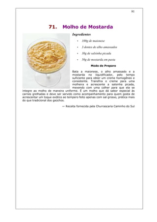 81




                  71.       Molho de Mostarda
                                   Ingredientes
                                       •   100g de maionese
                                       •   3 dentes de alho amassados
                                       •   30g de salsinha picada
                                       •   50g de mostarda em pasta
                                                  Modo de Preparo

                                   Bata a maionese, o alho amassado e a
                                   mostarda no liquidificador, pelo tempo
                                   suficiente para obter um creme homogêneo e
                                   consistente. Transfira o creme para uma
                                   molheira e acrescente a salsinha picada,
                                   mexendo com uma colher para que ela se
integre ao molho de maneira uniforme. É um molho que dá sabor especial às
carnes grelhadas e deve ser servido como acompanhamento para quem gosta de
acrescentar um toque exótico ao tempero feito apenas com sal grosso, prática mais
do que tradicional dos gaúchos.

                            — Receita fornecida pela Churrascaria Caminho do Sul
 