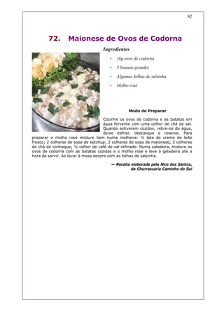 82




        72.       Maionese de Ovos de Codorna
                                   Ingredientes
                                       •   1kg ovos de codorna
                                       •   5 batatas grandes
                                       •   Algumas folhas de salsinha
                                       •   Molho rosé




                                                 Modo de Preparar

                                     Cozinhe os ovos de codorna e as batatas em
                                     água fervente com uma colher de chá de sal.
                                     Quando estiverem cozidos, retire-os da água,
                                     deixe esfriar, descasque e reserve. Para
preparar o molho rosé misture bem numa molheira: ½ lata de creme de leite
fresco; 2 colheres de sopa de ketchup; 2 colheres de sopa de maionese; 2 colheres
de chá de conhaque; ½ colher de café de sal refinado. Numa saladeira, misture os
ovos de codorna com as batatas cozidas e o molho rosé e leve à geladeira até a
hora de servir. Ao levar à mesa decore com as folhas de salsinha.

                                       — Receita elaborada pela Nice dos Santos,
                                                 da Churrascaria Caminho do Sul
 