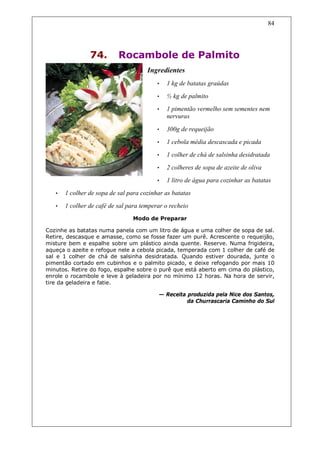 84




                74.        Rocambole de Palmito
                                      Ingredientes
                                          •   1 kg de batatas graúdas
                                          •   ½ kg de palmito
                                          •   1 pimentão vermelho sem sementes nem
                                              nervuras

                                          •   300g de requeijão
                                          •   1 cebola média descascada e picada
                                          •   1 colher de chá de salsinha desidratada
                                          •   2 colheres de sopa de azeite de oliva
                                          •   1 litro de água para cozinhar as batatas
   •   1 colher de sopa de sal para cozinhar as batatas
   •   1 colher de café de sal para temperar o recheio
                                Modo de Preparar

Cozinhe as batatas numa panela com um litro de água e uma colher de sopa de sal.
Retire, descasque e amasse, como se fosse fazer um purê. Acrescente o requeijão,
misture bem e espalhe sobre um plástico ainda quente. Reserve. Numa frigideira,
aqueça o azeite e refogue nele a cebola picada, temperada com 1 colher de café de
sal e 1 colher de chá de salsinha desidratada. Quando estiver dourada, junte o
pimentão cortado em cubinhos e o palmito picado, e deixe refogando por mais 10
minutos. Retire do fogo, espalhe sobre o purê que está aberto em cima do plástico,
enrole o rocambole e leve à geladeira por no mínimo 12 horas. Na hora de servir,
tire da geladeira e fatie.

                                          — Receita produzida pela Nice dos Santos,
                                                    da Churrascaria Caminho do Sul
 