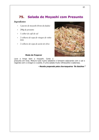 85




       75.      Salada de Moyashi com Presunto
Ingredientes
   •   1 pacote de moyashi (broto de feijão)
   •   200g de presunto
   •   1 colher de café de sal
   •   2 colheres de sopa de vinagre de vinho
       tinto

   •   2 colheres de sopa de azeite de oliva




             Modo de Preparar

Lave e limpe bem o moyashi. Corte o
presunto em tiras. Misture tudo numa saladeira e tempere salpicando com o sal e
regando com o vinagre e o azeite. É uma salada muito refrescante e saborosa.

                             –Receita preparada pelos churrasqueiros “ Gaúchos”
                                                                     Os
 
