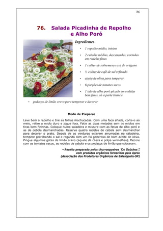 86




         76.       Salada Picadinha de Repolho
                         e Alho Poró
                                    Ingredientes
                                        •   1 repolho médio, inteiro
                                        •   2 cebolas médias, descascadas, cortadas
                                            em rodelas finas

                                        •   1 colher de sobremesa rasa de orégano
                                        •   ½ colher de café de sal refinado
                                        •   azeite de oliva para temperar
                                        •   6 porções de tomates secos
                                        •   1 talo de alho poró picado em rodelas
                                            bem finas, só a parte branca

   •   pedaços de limão cravo para temperar e decorar


                               Modo de Preparar

Lave bem o repolho e tire as folhas machucadas. Com uma faca afiada, corte-o ao
meio, retire o miolo duro e jogue fora. Fatie as duas metades sem os miolos em
tiras bem fininhas. Coloque numa saladeira e misture com as fatias de alho poró e
as de cebola desmanchadas. Reserve quatro rodelas de cebola sem desmanchar
para decorar o prato. Depois de as verduras estarem arrumadas na saladeira,
tempere polvilhando o sal e regando com um fio generoso de bom azeite de oliva.
Pingue algumas gotas de limão cravo (aquele da casca e polpa vermelhas). Decore
com os tomates secos, as rodelas de cebola e os pedaços de limão que sobraram.

                           –Receita preparada pelos churrasqueiros “ Gaúchos”
                                                                   Os           ,
                                    com produtos orgânicos fornecidos pela Apros
                          (Associação dos Produtores Orgânicos de Salesópolis-SP)
 
