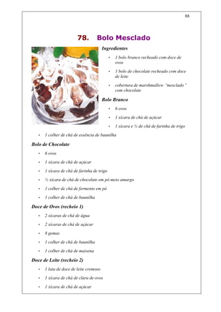 88




                         78.         Bolo Mesclado
                                         Ingredientes
                                             •   1 bolo branco recheado com doce de
                                                 ovos
                                             •   1 bolo de chocolate recheado com doce
                                                 de leite
                                             •   cobertura de marshmallow “mesclado”
                                                 com chocolate

                                         Bolo Branco
                                             •   6 ovos
                                             •   1 xícara de chá de açúcar
                                             •   1 xícara e ½ de chá de farinha de trigo
   •   1 colher de chá de essência de baunilha

Bolo de Chocolate
   •   6 ovos
   •   1 xícara de chá de açúcar
   •   1 xícara de chá de farinha de trigo
   •   ½ xícara de chá de chocolate em pó meio amargo
   •   1 colher de chá de fermento em pó
   •   1 colher de chá de baunilha

Doce de Ovos (recheio 1)
   •   2 xícaras de chá de água
   •   2 xícaras de chá de açúcar
   •   8 gemas

   •   1 colher de chá de baunilha
   •   1 colher de chá de maisena

Doce de Leite (recheio 2)
   •   1 lata de doce de leite cremoso
   •   1 xícara de chá de clara de ovos

   •   1 xícara de chá de açúcar
 