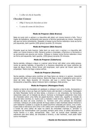 89



   •   1 colher de chá de baunilha

Chocolate Cremoso
   •   100g (1 barra) de chocolate ao leite
   •   ½ caixa de creme de leite fresco


                        Modo de Preparar (Bolo Branco)

Bata os ovos com o açúcar e a baunilha até obter um creme branco e fofo. Tire a
tigela da batedeira, acrescente aos poucos a farinha peneirada ao creme, mexendo
até que se torne consistente. Despeje a massa numa forma redonda e leve ao forno
pré-aquecido, bem quente (250 graus) durante 35 minutos.

                        Modo de Preparar (Bolo Escuro)

Proceda igual ao bolo branco: bata bem os ovos com o açúcar e a baunilha até
obter um creme branco e fofo. Peneire juntos o chocolate, a farinha e o fermento e
os acrescente aos poucos ao creme. Coloque a massa numa forma redonda e leve
ao forno pré-aquecido, bem quente, (250 graus) durante 35 minutos.

                         Modo de Preparar (Cobertura)

Numa panela, coloque a água e o açúcar para ferver até obter uma calda grossa.
Junte as gemas batidas, a baunilha e a maizena dissolvida em duas colheres de
sopa de água morna. Deixe ferver até engrossar, sem parar de mexer para não
empelotar. Retire do fogo e deixe esfriar.

                           Modo de Preparar (Recheio)

Numa panela, coloque para cozinhar em fogo baixo as claras e o açúcar, mexendo
sempre até obter um creme branco. Retire do fogo e leve à batedeira junto com o
doce de leite. Bata durante 10 minutos, até que o creme fique bem firme.
Acrescente a baunilha, deixe misturar bem e desligue. Está pronto.

                      Modo de Preparar (Montagem Final)

Quebre a barra de chocolate em pedaços e coloque num pirex fundo. Acrescente o
creme de leite e leve ao fogo em banho-maria até derreter o chocolate. Montagem
do Bolo Mesclado Corte os dois bolos, o branco e o de chocolate, na horizontal,
reduzindo cada um à metade da altura. Comece a montagem colocando meio bolo
de chocolate sobre uma folha de papel-alumínio. Sobre ele, espalhe a metade do
doce de leite (recheio 2). Cubra com a metade o bolo branco. Sobre ele, espalhe a
metade do doce de ovos (recheio 1). Termine com uma camada de chocolate
cremoso. Coloque um prato grande de louça sobre o bolo montado dessa maneira e
com bastante cuidado e a ajuda do papel-alumínio colocado por baixo, vire o bolo.
Cubra toda a estrutura (em cima e em volta) com marshmallow. Em seguida, passe
o fundo de uma colher de sopa na sobra do chocolate cremoso e “        pincele” a
cobertura de marshmallow com puxadas sempre para cima. O efeito decorativo é
muito bonito e o bolo, sensacional. Obs.: com as outras duas metades que
sobraram dos dois bolos, de chocolate e branco, e dos recheios, você pode fazer
outra montagem.

                                          –Receita da Churrascaria Caminho do Sul.
 