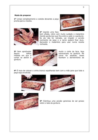 9



Modo de preparar

1º Limpe completamente a costela deixando a peça
pronta para a receita.




                           2º Usando uma faca
                           bem afiada, retire com muito cuidado o matambre
                           (tecido gorduroso que fica entre a pele e a gordura).
                           Se ele não for retirado, vai impedir o correto
                           cozimento da peça e a carne poderá ficar dura.
                           Aproveite o matambre para usar numa receita
                           recheada.



3º Sem aprofundar                                  muito o corte da faca, faça
alguns       talhos                                transversais na gordura. Na
medida em que a                                    carne for assando, esses
cortes se abrem e                                  facilitam o derretimento da
gordura.




4º É hora de colocar o vinho branco espalhando bem com a mão para que toda a
peça seja envolvida.




                            5º Distribua uma porção generosa de sal grosso
                            sobre o lado da gordura.
 