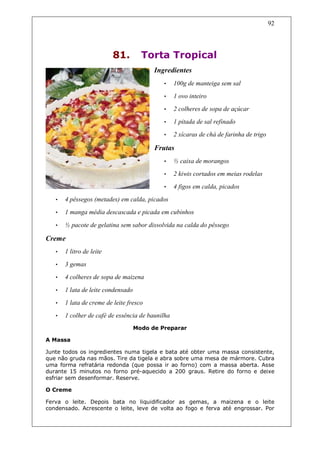92




                          81.         Torta Tropical
                                          Ingredientes
                                             •    100g de manteiga sem sal
                                             •    1 ovo inteiro
                                             •    2 colheres de sopa de açúcar
                                             •    1 pitada de sal refinado
                                             •    2 xícaras de chá de farinha de trigo

                                          Frutas
                                             •    ½ caixa de morangos
                                             •    2 kiwis cortados em meias rodelas
                                             •    4 figos em calda, picados
   •   4 pêssegos (metades) em calda, picados
   •   1 manga média descascada e picada em cubinhos

   •   ½ pacote de gelatina sem sabor dissolvida na calda do pêssego

Creme
   •   1 litro de leite
   •   3 gemas
   •   4 colheres de sopa de maizena

   •   1 lata de leite condensado
   •   1 lata de creme de leite fresco
   •   1 colher de café de essência de baunilha
                                    Modo de Preparar

A Massa

Junte todos os ingredientes numa tigela e bata até obter uma massa consistente,
que não gruda nas mãos. Tire da tigela e abra sobre uma mesa de mármore. Cubra
uma forma refratária redonda (que possa ir ao forno) com a massa aberta. Asse
durante 15 minutos no forno pré-aquecido a 200 graus. Retire do forno e deixe
esfriar sem desenformar. Reserve.

O Creme

Ferva o leite. Depois bata no liquidificador as gemas, a maizena e o leite
condensado. Acrescente o leite, leve de volta ao fogo e ferva até engrossar. Por
 