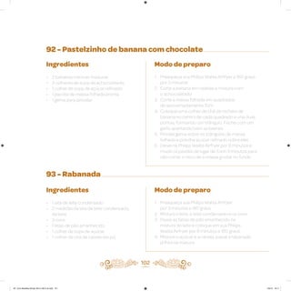 92 - Pastelzinho de banana com chocolate
93 - Rabanada
Ingredientes
• 2 bananas-nanicas maduras
• 3 colheres de sopa de achocolatado
• 1 colher de sopa de açúcar refinado
• 1 pacote de massa folhada pronta
• 1 gema para pincelar
Ingredientes
• 1 lata de leite condensado
• 2 medidas da lata de leite condensado,
de leite
• 3 ovos
• Fatias de pão amanhecido
• 1 colher de sopa de açúcar
• 1 colher de chá de canela em pó
Modo de preparo
1. Preaqueça sua Philips Walita Airfryer a 180 graus
por 3 minutos
2. Corte a banana em rodelas e misture com
o achocolatado
3. Corte a massa folhada em quadrados
de aproximadamente 7cm
4. Coloque uma colher de chá de recheio de
banana no centro de cada quadrado e una duas
pontas, formando um triângulo. Feche com um
garfo apertando bem as laterais
5. Pincele gema sobre os triângulos de massa
folhada e polvilhe açúcar refinado sobre eles
6. Deixe na Philips Walita Airfryer por 8 minutos e
mude os pastéis de lugar de 3 em 3 minutos para
não correr o risco de a massa grudar no fundo
Modo de preparo
1. Preaqueça sua Philips Walita Airfryer
por 3 minutos a 180 graus
2. Misture o leite, o leite condensado e os ovos
3. Passe as fatias de pão amanhecido na
mistura do leite e coloque em sua Philips
Walita Airfryer por 8 minutos a 180 graus
4. Misture o açúcar e a canela, passe a rabanada
já frita na mistura
102
AF. Livro Receitas Airfryer 26.5 x 26.5 cm.indd 101 5/5/15 16:11
 