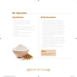 106
96 - Big cookie
Ingredientes
• 100g de manteiga ou margarina
• 2/3 de xícara de açúcar branco
• 1/3 de xícara de açúcar mascavo
• 1 ovo
• 1 colher de chá de essência de baunilha
• 1 e 1/3 de xícara de farinha de trigo
• 1/2 colher de chá de fermento químico
para bolo
• 1/2 colher de chá de bicarbonato
de sódio
• 1 xícara de gotas de chocolate
Modo de preparo
1. Em uma tigela coloque a manteiga ou
margarina, os açúcares, o ovo e a baunilha
e bata com uma batedeira ou mixer com
batedor de arame até virar uma massinha
lisa, leve e cremosa, por cerca de 5 minutos.
Depois acrescente a farinha, o fermento,
o bicarbonato e 1 xícara do chocolate em
gotas. Misture tudo até ficar homogêneo e
depois leve à geladeira por cerca de 1 hora
2. Preaqueça sua Philips Walita Airfryer por
3 minutos a 200 graus
3. Faça bolas que caibam na palma da mão.
Unte com manteiga e farinha a assadeira
antiaderente, coloque as bolas na assadeira
antiaderente e programe 7 minutos a 200
graus (caso ainda esteja mole no centro,
programe mais 2 minutos)
4. Retire com cuidado para não quebrar
o cookie
Dica
Deixe esfriar antes de guardar,
para não ficar mole.
AF. Livro Receitas Airfryer 26.5 x 26.5 cm.indd 105 5/5/15 16:11
 