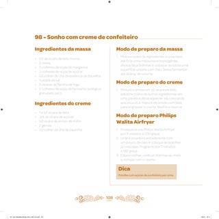 108
98 - Sonho com creme de confeiteiro
Ingredientes da massa
• 1/3 de xícara de leite morno
• 2 claras
• 3 colheres de sopa de margarina
• 3 colheres de sopa de açúcar
• 1/2 colher de chá de essência de baunilha
• 1 pitada de sal
• 3 xícaras de farinha de trigo
• 2 colheres de sopa de fermento biológico
granulado seco
Ingredientes do creme
• 1 e 1/2 xícara de leite
• 3/4 de xícara de açúcar
• 1/2 xícara de amido de milho
• 2 gemas
• 1/2 colher de chá de baunilha
Modo de preparo da massa
1. Misture todos os ingredientes e sove bem,
até ficar uma massa lisa e homogênea,
depois faça bolinhas e coloque-as sobre uma
superfície untada com óleo. Deixe fermentar
até dobrar de volume
Modo de preparo do creme
1. Misture o amido em 1/2 xícara de leite,
adicione todos os outros ingredientes em
uma panela e deixe aquecer. Vá colocando
aos poucos a mistura de amido com leite,
para engrossar o creme. Resfrie e reserve
Modo de preparo Philips
Walita Airfryer
1. Preaqueça sua Philips Walita Airfryer
por 3 minutos a 200 graus
2. Unte a assadeira antiaderente com
um pouco de óleo e coloque as bolinhas
já crescidas. Programe por 7 minutos
a 180 graus
3. Espere esfriar, corte as bolinhas ao meio
e recheie com o creme
Dica
Polvilhe com açúcar de confeiteiro por cima.
AF. Livro Receitas Airfryer 26.5 x 26.5 cm.indd 107 5/5/15 16:11
 