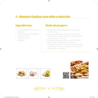 11
1 - Batata rústica com alho e alecrim
Ingredientes
• 3 batatas grandes com casca
(Asterix)
• 1 colher de azeite extra virgem
• 5 dentes de alho
• 1 ramo de alecrim
• Sal a gosto
Modo de preparo
1. Preaqueça a Philips Walita Airfryer a 180 graus
por 3 minutos
2. Lave bem as batatas e corte-as no sentido do
comprimento, e cada metade em 3 partes iguais,
resultando em 6 “canoas”
3. Envolva as batatas e o alho no azeite e transfira
para a Philips Walita Airfryer a 180 graus.
Deixe por 25 minutos, mexendo a cada 5 minutos;
nos últimos 5 minutos coloque o ramo de alecrim
4. Tempere com sal a gosto
Veja como foi feita esta receita
AF. Livro Receitas Airfryer 26.5 x 26.5 cm.indd 10 5/5/15 16:09
 