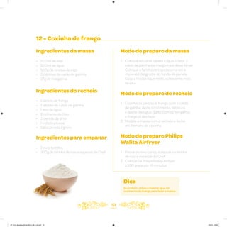 19
12 - Coxinha de frango
Ingredientes da massa
• 500ml de leite
• 500ml de água
• 500g de farinha de trigo
• 2 tabletes de caldo de galinha
• 27g de margarina
Ingredientes do recheio
• 2 peitos de frango
• 1 tablete de caldo de galinha
• 1 litro de água
• 2 colheres de óleo
• 2 dentes de alho
• 1 cebola picada
• Salsa picada a gosto
Ingredientes para empanar
• 2 ovos batidos
• 300g de farinha de rosca especial do Chef
Modo de preparo da massa
1. Coloque em uma panela a água, o leite, o
caldo de galinha e a margarina e deixe ferver.
Coloque a farinha de trigo de uma vez e
mexa até desgrudar do fundo da panela.
Caso a massa fique mole, acrescente mais
farinha
Modo de preparo do recheio
1. Cozinhe os peitos de frango com o caldo
de galinha. Após o cozimento, retire-os
e desfie. Refogue, junto com os temperos,
o frango já desfiado
2. Modele a massa com o recheio e feche
em formato de coxinha
Modo de preparo Philips
Walita Airfryer
1. Passar no ovo batido e depois na farinha
de rosca especial do Chef
2. Colocar na Philips Walita Airfryer
a 200 graus por 15 minutos
Dica
Se preferir, utilize a mesma água do
cozimento do frango para fazer a massa.
AF. Livro Receitas Airfryer 26.5 x 26.5 cm.indd 18 5/5/15 16:09
 