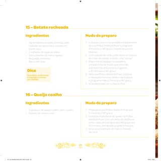 15 - Batata recheada
16 - Queijo coalho
Ingredientes
• 1kg de batatas lavadas, cortadas pela
metade na horizontal e cozidas em
ponto duro
• 2 colheres de sopa de azeite
• Sal e pimenta-do-reino a gosto
• Requeijão cremoso
• Bacon em tiras
Ingredientes
• 5 pedaços de queijo coalho, sem o palito
• Melado de cana ou mel
Modo de preparo
1. Coloque o bacon na assadeira antiaderente
da sua Philips Walita Airfryer e programe
4 minutos a 180 graus. Depois de pronto,
reserve
2. Com a ajuda de uma colher retire um pouco
do meio da batata, criando uma “canoa”
3. Disponha as batatas na assadeira
antiaderente de modo que uma não
sobreponha-se à outra e programe
a 30 minutos a 180 graus
4. Abra sua Philips Walita Airfryer, coloque
o requeijão cremoso dentro das batatas
e programe mais 5 minutos a 180 graus
5. Sirva salpicada com o bacon frito
Modo de preparo
1. Preaqueça sua Philips Walita Airfryer por
3 minutos a 180 graus
2. Coloque os pedaços de queijo na Philips
Walita Airfryer com um dedo de distância
entre cada um e programe a 180 graus por
15 minutos; vire de lado a cada 5 minutos
3. Sirva acompanhado do mel ou melado
de cana
21
Dica
Se preferir, pode trocar
o requeijão cremoso
por cheddar.
AF. Livro Receitas Airfryer 26.5 x 26.5 cm.indd 20 5/5/15 16:09
 