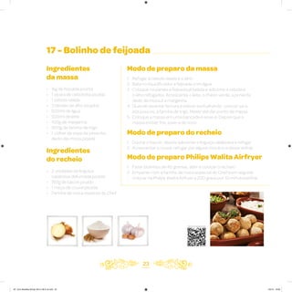 17 - Bolinho de feijoada
Ingredientes
da massa
• 1kg de feijoada pronta
• 1 xícara de cebolinha picada
• 1 cebola ralada
• 3 dentes de alho picados
• 500ml de água
• 500ml de leite
• 100g de margarina
• 800g de farinha de trigo
• 1 colher de sopa de pimenta-
dedo-de-moça picada
Ingredientes
do recheio
• 2 unidades de linguiça
calabresa defumada picada
• 150g de bacon picado
• 1 maço de couve picada
• Farinha de rosca especial do Chef
Modo de preparo da massa
1. Refogar a cebola ralada e o alho
2. Bata no liquidificador a feijoada com água
3. Coloque na panela a feijoada já batida e adicione a cebola e
o alho refogados. Acrescente o leite, o cheiro verde, a pimenta
dedo de moça e a margarina
4. Quando levantar fervura e estiver borbulhando, colocar sal e,
aos poucos, a farinha de trigo. Mexer até dar ponto de massa
5. Coloque a massa em uma bancada e sove-a. Depois que a
massa estiver fria, sove-a de novo
Modo de preparo do recheio
1. Dourar o bacon, depois adicionar a linguiça calabresa e refogar
2. Acrescentar a couve, refogar por alguns minutos e deixar esfriar
Modo de preparo Philips Walita Airfryer
1. Fazer bolinhos de 40 gramas, abrir e colocar o recheio
2. Empanar com a farinha de rosca especial do Chef e em seguida
colocar na Philips Walita Airfryer a 200 graus por 10 minutosesfriar
23
Veja como foi feita esta receita
AF. Livro Receitas Airfryer 26.5 x 26.5 cm.indd 22 5/5/15 16:09
 