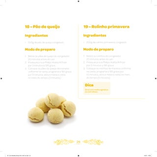 24
18 - Pão de queijo 19 - Rolinho primavera
Ingredientes
• 200g de pão de queijo congelado
Modo de preparo
1. Retire os pães de queijo do congelador
20 minutos antes do uso
2. Preaqueça sua Philips Walita Airfryer
por 3 minutos a 180 graus
3. Coloque os pães de queijo de maneira
uniforme na cesta, programe a 180 graus
por 6 minutos, abra e mexa a cesta
no meio do tempo (3 minutos)
Ingredientes
• 200g de rolinho primavera congelado
Modo de preparo
1. Retire os rolinhos do congelador
20 minutos antes do uso
2. Preaqueça sua Philips Walita Airfryer
por 3 minutos a 180 graus
3. Coloque os rolinhos de maneira uniforme
na cesta, programe a 180 graus por
10 minutos, abra e mexa a cesta no meio
do tempo (5 minutos)
Dica
Sirva com molho agridoce
ou com shoyu.
AF. Livro Receitas Airfryer 26.5 x 26.5 cm.indd 23 5/5/15 16:09
 