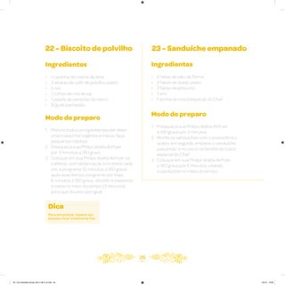 26
22 - Biscoito de polvilho
Ingredientes
• 1 caixinha de creme de leite
• 3 xícaras de café de polvilho azedo
• 1 ovo
• 1 colher de chá de sal
• 1 pitada de pimenta-do-reino
• 50g de parmesão
Modo de preparo
1. Misture todos os ingredientes até obter
uma massa homogênea e macia; faça
pequenos rolinhos
2. Preaqueça sua Philips Walita Airfryer
por 3 minutos a 180 graus
3. Coloque em sua Philips Walita Airfryer os
rolinhos, com distância de 1cm entre cada
um, e programe 10 minutos a 180 graus;
após esse tempo, programe por mais
6 minutos a 180 graus, abrindo e mexendo
a cesta no meio do tempo (3 minutos)
para que dourem por igual
Dica
Para armazenar, espere seu
biscoito ficar totalmente frio.
23 - Sanduíche empanado
Ingredientes
• 2 fatias de pão de fôrma
• 2 fatias de queijo prato
• 2 fatias de presunto
• 1 ovo
• Farinha de rosca especial do Chef
Modo de preparo
1. Preaqueça sua Philips Walita Airfryer
a 180 graus por 3 minutos
2. Monte os sanduíches com o presunto e o
queijo, em seguida, empane o sanduíche
passando-o no ovo e na farinha de rosca
especial do Chef
3. Coloque em sua Philips Walita Airfryer
a 180 graus por 6 minutos, virando
o sanduíche no meio do tempo
AF. Livro Receitas Airfryer 26.5 x 26.5 cm.indd 25 5/5/15 16:09
 