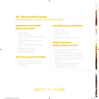 27
24 - Mozzarella in caroça
(Sanduíche de pesto com aliche e mozzarella de búfala)
Ingredientes do molho
pesto com aliche
• 2 dentes de alho
• 1 colher de chá de sal
• 1 xícara de chá de folhas de manjericão
fresco
• 3 colheres de chá de pinoli ou nozes,
sem casca
• 100g de queijo pecorino ou parmesão
ralado
• 1/2 xícara de chá de azeite
• 1 colher de sopa de aliche
• Pimenta-do-reino a gosto
Modo de preparo do molho
1. Bata todos os ingredientes em um
processador até obter uma massa
homogênea
Ingredientes do sanduíche
• 2 fatias de pão
• Mozzarella de búfala
• Molho pesto com aliche
• 1 ovo
• Farinha de rosca especial do Chef
Modo de preparo
Philips Walita Airfryer
1. Preaqueça sua Philips Walita Airfryer
a 180 graus por 3 minutos
2. Monte os sanduíches com a mozzarella
de búfala e o molho pesto com aliche, em
seguida, empane o sanduíche passando-o
no ovo e na farinha de rosca especial
do Chef
3. Coloque em sua Philips Walita Airfryer
a 180 graus por 6 minutos, virando
o sanduíche no meio do tempo
AF. Livro Receitas Airfryer 26.5 x 26.5 cm.indd 26 5/5/15 16:09
 