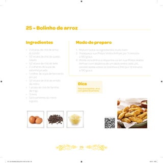 25 - Bolinho de arroz
Ingredientes
• 2 xícaras de chá de arroz
já cozido
• 1/2 xícara de chá de queijo
ralado
• 1/2 xícara de chá de leite
• 2 colheres de sopa de
salsinha picada
• 1 colher de sopa de fermento
em pó
• 1/2 xícara de chá de amido
de milho
• 1 xícara de chá de farinha
de trigo
• 3 ovos
• Sal e pimenta-do-reino
a gosto
Modo de preparo
1. Misture todos os ingredientes muito bem
2. Preaqueça sua Philips Walita Airfryer por 3 minutos
a 180 graus
3. Molde os bolinhos e disponha-os em sua Philips Walita
Airfryer com distância de um dedo entre cada um,
pincele azeite sobre os bolinhos e frite por 13 minutos
a 180 graus
29
Dica
Para acompanhar, sirva
com geleia de pimenta.
Veja como foi feita esta receita
AF. Livro Receitas Airfryer 26.5 x 26.5 cm.indd 28 5/5/15 16:09
 
