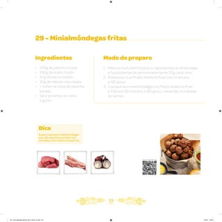 33
29 - Minialmôndegas fritas
Ingredientes
• 250g de patinho moído
• 250g de acém moído
• 50g de bacon moído
• 30g de cebola roxa ralada
• 1 colher de sopa de salsinha
picada
• Sal e pimenta-do-reino
a gosto
Modo de preparo
1. Misture muito bem todos os ingredientes da almôndega
e faça bolinhas de aproximadamente 20g cada uma
2. Preaqueça sua Philips Walita Airfryer por 3 minutos
a 180 graus
3. Coloque as minialmôndegas na Philips Walita Airfryer
e frite por 20 minutos a 180 graus, mexendo na metade
do tempo
Dica
Essas mesmas minialmôndegas
que são aperitivos podem ser
servidas com molho e macarrão.
Veja como foi feita esta receita
AF. Livro Receitas Airfryer 26.5 x 26.5 cm.indd 32 5/5/15 16:09
 