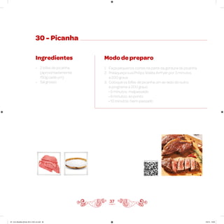 30 - Picanha
Ingredientes
• 2 bifes de picanha
(aproximadamente
150g cada um)
• Sal grosso
Modo de preparo
1. Faça pequenos cortes na parte da gordura da picanha
2. Preaqueça sua Philips Walita Airfryer por 3 minutos
a 200 graus
3. Coloque os bifes de picanha um ao lado do outro
e programe a 200 graus
• 6 minutos: malpassado
• 8 minutos: ao ponto
• 10 minutos: bem-passado
37
Veja como foi feita esta receita
AF. Livro Receitas Airfryer 26.5 x 26.5 cm.indd 36 5/5/15 16:09
 
