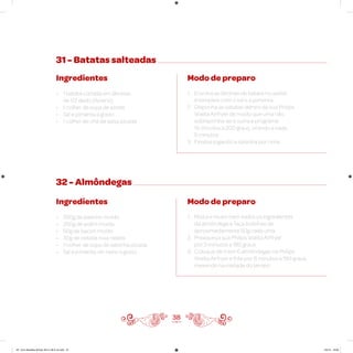 31 - Batatas salteadas
Ingredientes
• 1 batata cortada em lâminas
de 1/2 dedo (Asterix)
• 1 colher de sopa de azeite
• Sal e pimenta a gosto
• 1 colher de chá de salsa picada
Modo de preparo
1. Envolva as lâminas de batata no azeite
e tempere com o sal e a pimenta
2. Disponha as batatas dentro da sua Philips
Walita Airfryer de modo que uma não
sobreponha-se à outra e programe
15 minutos a 200 graus, virando a cada
5 minutos
3. Finalize jogando a salsinha por cima
38
32 - Almôndegas
Ingredientes
• 250g de patinho moído
• 250g de acém moído
• 50g de bacon moído
• 30g de cebola roxa ralada
• 1 colher de sopa de salsinha picada
• Sal e pimenta-do-reino a gosto
Modo de preparo
1. Misture muito bem todos os ingredientes
da almôndega e faça bolinhas de
aproximadamente 50g cada uma
2. Preaqueça sua Philips Walita Airfryer
por 3 minutos a 180 graus
3. Coloque de 6 em 6 almôndegas na Philips
Walita Airfryer e frite por 8 minutos a 180 graus,
mexendo na metade do tempo
AF. Livro Receitas Airfryer 26.5 x 26.5 cm.indd 37 5/5/15 16:09
 