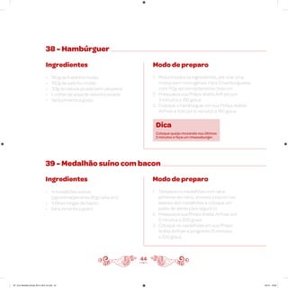 44
38 - Hambúrguer
Ingredientes
• 150g de fraldinha moída
• 150g de patinho moído
• 30g de cebola picada bem pequena
• 1 colher de sopa de salsinha picada
• Sal e pimenta a gosto
Modo de preparo
1. Misture todos os ingredientes, até virar uma
massa bem homogênea. Faça 3 hambúrgueres
com 110g aproximadamente cada um
2. Preaqueça sua Philips Walita Airfryer por
3 minutos a 180 graus
3. Coloque o hambúrguer em sua Philips Walita
Airfryer e frite por 6 minutos a 180 graus
Dica
Coloque queijo mozarela nos últimos
2 minutos e faça um cheeseburger.
39 - Medalhão suíno com bacon
Ingredientes
• 4 medalhões suínos
(aproximadamente 80g cada um)
• 4 fatias longas de bacon
• Sal e pimenta a gosto
Modo de preparo
1. Tempere os medalhões com sal e
pimenta-do-reino, envolva o bacon nas
laterais dos medalhões e coloque um
palito de dente para segurá-lo
2. Preaqueça sua Philips Walita Airfryer por
3 minutos a 200 graus
3. Coloque os medalhões em sua Philips
Walita Airfryer e programe 10 minutos
a 200 graus
AF. Livro Receitas Airfryer 26.5 x 26.5 cm.indd 43 5/5/15 16:09
 