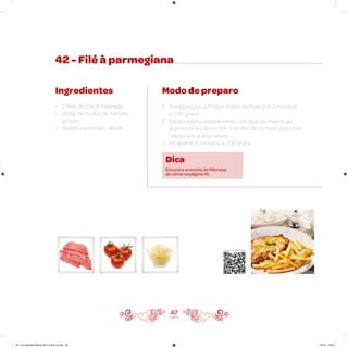 42 - Filé à parmegiana
Ingredientes
• 2 filés de bife à milanesa
• 200g de molho de tomate
pronto
• Queijo parmesão ralado
Modo de preparo
1. Preaqueça sua Philips Walita Airfryer por 3 minutos
a 200 graus
2. Na assadeira antiaderente, coloque as milanesas
já prontas e cubra com o molho de tomate; por cima
salpique o queijo ralado
3. Programe 5 minutos a 200 graus
47
Veja como foi feita esta receita
Dica
Encontre a receita de Milanesa
de carne na página 45.
AF. Livro Receitas Airfryer 26.5 x 26.5 cm.indd 46 5/5/15 16:09
 