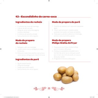 48
43 - Escondidinho de carne-seca
Ingredientes do recheio
• 2 colheres de sopa de manteiga
• 1 dente de alho picado
• 300g de carne-seca dessalgada,
cozida e desfiada
• 2 colheres de salsinha picada
• Sal e pimenta-do-reino a gosto
Modo de preparo
do recheio
1. Refogue o alho na manteiga
2. Junte a carne-seca e refogue por mais
5 minutos
3. Adicione a salsinha e acerte o sal, junte a
carne-seca e refogue por mais 5 minutos
Ingredientes do purê
• 1kg de batata lavada
• 100g de manteiga
• Queijo parmesão ralado
• Sal e pimenta-do-reino a gosto
Modo de preparo do purê
1. Cozinhe as batatas com casca em bastante
água
2. Assim que estiverem cozidas, ainda
quentes, tire a pele e amasse as batatas
3. Volte para a panela e adicione a manteiga,
acerte o sal e a pimenta a gosto
Modo de preparo
Philips Walita Airfryer
1. Preaqueça sua Philips Walita Airfryer
por 3 minutos a 180 graus
2. Coloque na assadeira antiaderente o
recheio de carne-seca, coloque o purê
por cima e, por cima do purê, um pouco
de queijo ralado
3. Programe 5 minutos a 180 graus
AF. Livro Receitas Airfryer 26.5 x 26.5 cm.indd 47 5/5/15 16:09
 