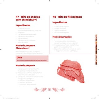 53
47 - Bife de chorizo
com chimichurri
48 - Bife de filé mignon
Ingredientes
• 2 bifes de chorizo
(aproximadamente 150g cada um)
• Sal grosso
• 10g de salsinha desidratada
• 10g de alho desidratado
• 10g de orégano
• 10g de pimenta-calabresa
• 50ml de azeite
Ingredientes
• 2 bifes de filé mignon
• 1 colher de azeite
• 1 ramo de alecrim
• Sal e pimenta a gosto
Modo de preparo
1. Tempere os bifes com o azeite,
sal, a pimenta-do-reino e o alecrim
2. Preaqueça sua Philips Walita Airfryer
por 3 minutos a 200 graus
3. Disponha os bifes um ao lado do outro
e programe 5 minutos a 200 graus
Modo de preparo
Chimichurri
Misture a salsinha, o alho, o orégano,
a pimenta-calabresa e o azeite. Reserve
Modo de preparo
1. Faça pequenos cortes na parte
da gordura do bife de chorizo
2. Preaqueça sua Philips Walita Airfryer
por 3 minutos a 200 graus
3. Coloque os bifes um ao lado do outro
e programe a 200 graus
• 6 minutos: malpassado
• 8 minutos: ao ponto
• 10 minutos: bem-passado
Dica
Sirva como acompanhamento do seu bife de chorizo.
AF. Livro Receitas Airfryer 26.5 x 26.5 cm.indd 52 5/5/15 16:09
 