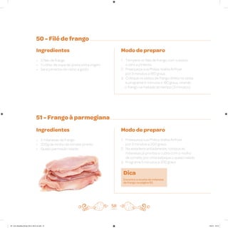 50 - Filé de frango
51 - Frango à parmegiana
Ingredientes
• 3 filés de frango
• 1 colher de sopa de azeite extra virgem
• Sal e pimenta-do-reino a gosto
Ingredientes
• 2 milanesas de frango
• 200g de molho de tomate pronto
• Queijo parmesão ralado
Modo de preparo
1. Tempere os filés de frango com o azeite,
o sal e a pimenta
2. Preaqueça sua Philips Walita Airfryer
por 3 minutos a 180 graus
3. Coloque os peitos de frango direto na cesta
e programe 6 minutos a 180 graus, virando
o frango na metade do tempo (3 minutos)
Modo de preparo
1. Preaqueça sua Philips Walita Airfryer
por 3 minutos a 200 graus
2. Na assadeira antiaderente, coloque as
milanesas já prontas e cubra com o molho
de tomate; por cima salpique o queijo ralado
3. Programe 5 minutos a 200 graus
58
Dica
Encontre a receita de milanesa
de frango na página 63.
AF. Livro Receitas Airfryer 26.5 x 26.5 cm.indd 57 5/5/15 16:10
 
