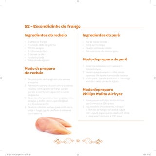 52 - Escondidinho de frango
Ingredientes do recheio
• 2 peitos de frango
• 1 cubo de caldo de galinha
• 500ml de água
• 2 colheres de óleo
• 2 dentes de alho
• 1 cebola picada
• Salsa picada a gosto
Modo de preparo
do recheio
1. Doure o peito de frango em uma panela
e reserve
2. Na mesma panela, doure o alho e a cebola
no óleo, volte o peito de frango para a
panela e cozinhe em água com o caldo
de galinha
3. Quando o frango estiver bem cozido, retire
da água e desfie; deixe a panela ligada
e o líquido secando
4. Quando o líquido estiver quase todo seco,
volte o frango, agora desfiado, e salpique
com salsinha
Ingredientes do purê
• 1kg de batata lavada
• 100g de manteiga
• Queijo parmesão ralado
• Sal e pimenta-do-reino a gosto
Modo de preparo do purê
1. Cozinhe as batatas com casca em
bastante água
2. Assim que estiverem cozidas, ainda
quentes, tire a pele e amasse as batatas
3. Volte para a panela e adicione a manteiga,
acerte o sal e a pimenta a gosto
Modo de preparo
Philips Walita Airfryer
1. Preaqueça sua Philips Walita Airfryer
por 3 minutos a 200 graus
2. Na assadeira antiaderente, coloque
o recheio de frango no fundo e cubra
com o purê, jogue queijo ralado por cima
e programe 5 minutos a 200 graus
59
AF. Livro Receitas Airfryer 26.5 x 26.5 cm.indd 58 5/5/15 16:10
 