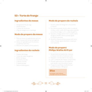 53 - Torta de frango
Ingredientes da massa
• 400g de farinha de trigo
• 200ml de leite
• 1 colher de chá de sal
• 125g de margarina ou manteiga
Modo de preparo da massa
1. Misturar todos os ingredientes até virar
uma massa totalmente homogênea
2. Deixar em geladeira por 10 minutos,
ou até ficar bem frio
3. Abra em um papel ou filme plástico
Ingredientes do recheio
• 2 peitos de frango
• 1 cubo de caldo de galinha
• 500ml de água
• 2 colheres de óleo
• 2 dentes de alho
• 1 cebola picada
• Salsa picada a gosto
Modo de preparo do recheio
1. Doure o peito de frango em uma panela
e reserve
2. Na mesma panela, doure o alho e a cebola
no óleo, volte o peito de frango para a panela
e cozinhe em água com o caldo de galinha
3. Quando o frango estiver bem cozido, retire
da água e desfie; deixe a panela ligada
e o líquido secando
4. Quando o líquido estiver quase todo seco,
volte o frango, agora desfiado, e salpique
com salsinha
Modo de preparo
Philips Walita Airfryer
1. Na assadeira antiaderente, coloque
a massa cobrindo o fundo por total
2. Despeje o recheio dentro da massa
3. Com o restante da massa, cubra a torta
4. Pincele 1 gema de ovo na superfície
para deixar mais dourada a massa
5. Programe sua Philips Walita Airfryer
por 20 minutos a 180 graus
Dica
Se desejar, pode misturar
requeijão cremoso ao recheio.
60
AF. Livro Receitas Airfryer 26.5 x 26.5 cm.indd 59 5/5/15 16:10
 