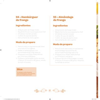 61
54 - Hambúrguer
de frango
55 - Almôndega
de frango
Ingredientes
• 300g de peito de frango moído
• 50g de farinha de rosca especial do Chef
• 1/2 cebola roxa bem picada
• 1 colher de sopa de salsinha
• Sal e pimenta-do-reino a gosto
Modo de preparo
1. Misture todos os ingredientes até obter
uma mistura homogênea
2. Molde os hambúrgueres com
aproximadamente 120g cada um
3. Preaqueça sua Philips Walita Airfryer
por 3 minutos a 180 graus
4. Coloque o hambúrguer direto na cesta
e frite por 12 minutos a 180 graus, virando
de 4 em 4 minutos
Ingredientes
• 300g de peito de frango moído
• 50g de farinha de rosca especial do Chef
• 1/2 cebola roxa bem picada
• 1 colher de sopa de salsinha
• 1 colher de sopa de páprica doce
• Sal e pimenta-do-reino a gosto
Modo de preparo
1. Misture muito bem todos os ingredientes
da almôndega, faça bolinhas de
aproximadamente 50g cada uma
2. Preaqueça sua Philips Walita Airfryer
por 3 minutos a 180 graus
3. Coloque de 6 em 6 almôndegas na cesta
e frite por 8 minutos a 180 graus, mexendo
na metade do tempo
Dica
Se desejar, pode empanar
esse hambúrguer com a farinha
de rosca especial do Chef.
AF. Livro Receitas Airfryer 26.5 x 26.5 cm.indd 60 5/5/15 16:10
 