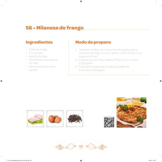 56 - Milanesa de frango
Ingredientes
• 2 filés de frango
• 1 ovo batido
• Farinha de trigo
• Farinha de rosca especial
do Chef
• Sal e pimenta-do-reino
a gosto
Modo de preparo
1. Tempere os filés com sal e pimenta a gosto, passe
na farinha de trigo, no ovo e, enfim, na farinha de rosca
especial do Chef
2. Preaqueça sua Philips Walita Airfryer por 3 minutos
a 200 graus
3. Coloque as milanesas na cesta e programe
5 minutos a 200 graus
63
Veja como foi feita esta receita
AF. Livro Receitas Airfryer 26.5 x 26.5 cm.indd 62 5/5/15 16:10
 