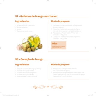 57 - Rolinhos de frango com bacon
58 - Coração de frango
Ingredientes
• 6 filés de frango, bem finos
• 6 tiras de bacon
• Azeite
• Sal e pimenta-do-reino
Ingredientes
• 1/2kg de coração de frango (já limpo)
• 1 colher de sopa de azeite
• 1 colher de sopa de sal grosso
• 1 colher de sopa de limão
• 2 dentes de alho bem picados
Modo de preparo
1. Tempere o frango com azeite, sal e pimenta-
do-reino a gosto
2. Disponha o bacon sobre o peito de frango
e enrole; firme isso com um palito de dente
3. Aqueça a sua Philips Walita Airfryer por
3 minutos a 180 graus
4. Coloque os rolinhos na cesta e programe
7 minutos a 180 graus
Modo de preparo
1. Preaqueça sua Philips Walita Airfryer
por 3 minutos a 180 graus
2. Misture todos os ingredientes e coloque em sua
Philips Walita Airfryer por 20 minutos a 180 graus,
mexendo de 5 em 5 minutos
64
Dica
Pode substituir o bacon
por presunto cru.
AF. Livro Receitas Airfryer 26.5 x 26.5 cm.indd 63 5/5/15 16:10
 