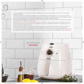Sou um apaixonado por comida! Aprecio todo o mundo de sabores, cores e emoções que os alimentos e o ato de cozinhar
causam nas pessoas.
Vivo nesse mundo de aromas e sabores desde que nasci, e pude aprender essa “tal” gastronomia, ou culinária, como preferir,
em suas mais diversas fontes de conteúdo. E devo muita coisa à Sra. Mirabile, minha nonna (avó). As massas artesanais caseiras,
o molho de tomates frescos, entre outras coisas que esquentam os corações e agradam o paladar.
Além disso, aprendi bastante com os grandes estudiosos que compartilharam suas receitas e dicas que, com certeza, facilitam
o desenvolvimento e a execução de uma receita.
Hoje, sou Chef de cozinha de um restaurante em São Paulo, onde tenho comigo cozinheiros que, como eu, não só cozinham
porque sabem fazer isso, mas também para ver aquele sorriso no rosto ou o balançar de cabeça de um cliente, dando o sinal
de positivo após levar o garfo até a boca.
Uma coisa que eu aprendi é que cada alimento carrega uma história, que pode ser repetida inúmeras vezes a cada refeição.
O mundo de hoje anda muito mais acelerado do que era antigamente, ou seja, até o ato de comer e cozinhar teve que
acompanhar essa evolução/ritmo. Acreditando que todos podem comer muito bem no aconchego do lar, elaborei, aqui nesse
livro, não apenas receitas, mas também um pouco da minha história de cozinha com toda a facilidade da Philips Walita Airfryer!
Divirta-se e bom apetite!
Pedro Mirabile
AF. Livro Receitas Airfryer 26.5 x 26.5 cm.indd 3 5/5/15 16:08
 