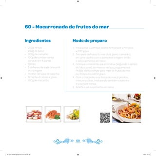 60 - Macarronada de frutos do mar
Ingredientes
• 200g de lula
• 200g de polvo
• 200g de camarão
• 100g de tomate-cereja
cortado em 4 partes
• 1 limão
• 2 colheres de sopa de azeite
extra virgem
• 1 colher de sopa de salsinha
• Pimenta-do-reino a gosto
• 350g de macarrão
Modo de preparo
1. Preaqueça sua Philips Walita Airfryer por 3 minutos
a 200 graus
2. Tempere os frutos do mar (lula, polvo, camarão)
em uma vasilha com o azeite extra virgem, limão,
o sal e a pimenta-do-reino
3. Coloque o macarrão para cozinhar (seguindo o tempo
do fabricante), ao mesmo tempo, programe sua
Philips Walita Airfryer para fritar os frutos do mar
por 8 minutos a 200 graus
4. Com o macarrão e os frutos do mar já prontos,
misture os dois, misturando também a salsinha
e o tomate-cereja
5. Acerte o sal e a pimenta-do-reino
69
Veja como foi feita esta receita
AF. Livro Receitas Airfryer 26.5 x 26.5 cm.indd 68 5/5/15 16:10
 