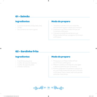 61 - Salmão
62 - Sardinha frita
Ingredientes
• 2 postas de salmão (200g cada uma)
• 1 limão
• Sal e pimenta-do-reino a gosto
Ingredientes
• 4 sardinhas pequenas
• 1 colher de sopa de sal grosso
• 1 colher de sopa de azeite
• 2 limões-sicilianos
Modo de preparo
1. Tempere o salmão com suco de limão,
sal e pimenta a gosto e deixe por 5 minutos
2. Preaqueça sua Philips Walita Airfryer por
3 minutos a 200 graus
3. Coloque as postas de salmão em sua
Philips Walita Airfryer e programe 15 minutos
a 200 graus
Modo de preparo
1. Preaqueça sua Philips Walita Airfryer
por 3 minutos a 200 graus
2. Misture o azeite e os limões em uma tigela
e deixe as sardinhas por 10 minutos
3. Ponha o sal grosso nos peixes e coloque-os
em sua Philips Walita Airfryer por 12 minutos
a 200 graus. Caso o peixe seja muito grande,
adicionar mais tempo
70
AF. Livro Receitas Airfryer 26.5 x 26.5 cm.indd 69 5/5/15 16:10
 