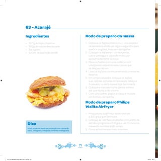 71
63 - Acarajé
Ingredientes
• 500g de feijão-fradinho
• 500g de cebola descascada
• Sal a gosto
• 500ml de azeite de dendê
Modo de preparo da massa
1. Coloque os feijões inteiros num processador
de alimentos e bata por alguns segundos para
quebrar os grãos, mas sem esmigalhar
2. Coloque os feijões em um recipiente,
cubra com água e deixe de molho por
aproximadamente 12 horas
3. Mexa os feijões com uma colher e com
uma peneira retire todas as cascas que
se desprenderem
4. Lave os feijões e continue retirando o restante.
Reserve.
5. Em um processador, coloque os feijões
e as cebolas cortadas em pedaços. Bata por
3 minutos, ou até a massa ficar bem macia
6. Coloque a massa em uma panela e mexa
até que triplique de volume
7. Com uma colher, pegue a massa e modele
em formato de bolinha
Modo de preparo Philips
Walita Airfryer
1. Preaqueça a sua Philips Walita Airfryer
a 200 graus por 3 minutos
2. Coloque as bolinhas pinceladas com azeite de
dendê e programe a 200 graus por 10 minutos,
mexendo na metade do tempo
3. Corte as bolinhas ao meio e recheie
Dica
Você pode rechear seu acarajé com camarão
seco, vinagrete, vatapá e pimenta-malagueta.
AF. Livro Receitas Airfryer 26.5 x 26.5 cm.indd 70 5/5/15 16:10
 