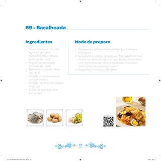 69 - Bacalhoada
Ingredientes
• 3 ovos cozidos e cortados
em fatias de 1 dedo
• 1 batata cozida e cortada
em fatias de 1 dedo
• 60g de cebola cortada
em fatias de 1 dedo
• 1 tomate cortado em fatias
de 1 dedo
• 100g de pimentão amarelo
cortado em tiras
• 250g de bacalhau dessalgado,
em posta
• 200ml de azeite de oliva
extra virgem
Modo de preparo
1. Preaqueça sua Philips Walita Airfryer por 3 minutos
a 180 graus
2. Na assadeira antiaderente de sua Philips Walita Airfryer,
monte camadas de todos os ingredientes, terminando
com os tomates por cima, e regue tudo muito bem
com o azeite de oliva extra virgem
3. Programe 20 minutos a 180 graus
77
Veja como foi feita esta receita
AF. Livro Receitas Airfryer 26.5 x 26.5 cm.indd 76 5/5/15 16:10
 