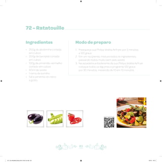 72 - Ratatouille
Ingredientes
• 200g de abobrinha cortada
em cubos
• 200g de berinjela cortada
em cubos
• 100g de pimentão vermelho
cortado em cubos
• 60ml de azeite
• 1 ramo de tomilho
• Sal e pimenta-do-reino
a gosto
Modo de preparo
1. Preaqueça sua Philips Walita Airfryer por 3 minutos
a 120 graus
2. Em um recipiente, misture todos os ingredientes,
passando todos muito bem pelo azeite
3. Na assadeira antiaderente da sua Philips Walita Airfryer
coloque todos os legumes e programe 120 graus
por 30 minutos, mexendo de 10 em 10 minutos
83
Veja como foi feita esta receita
AF. Livro Receitas Airfryer 26.5 x 26.5 cm.indd 82 5/5/15 16:10
 